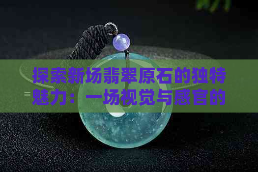 探索新场翡翠原石的独特魅力：一场视觉与感官的盛宴