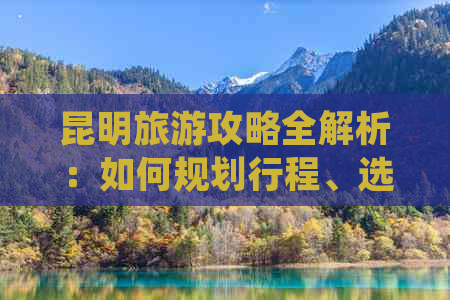 昆明旅游攻略全解析：如何规划行程、选择住宿、品尝美食和必游景点一网打尽