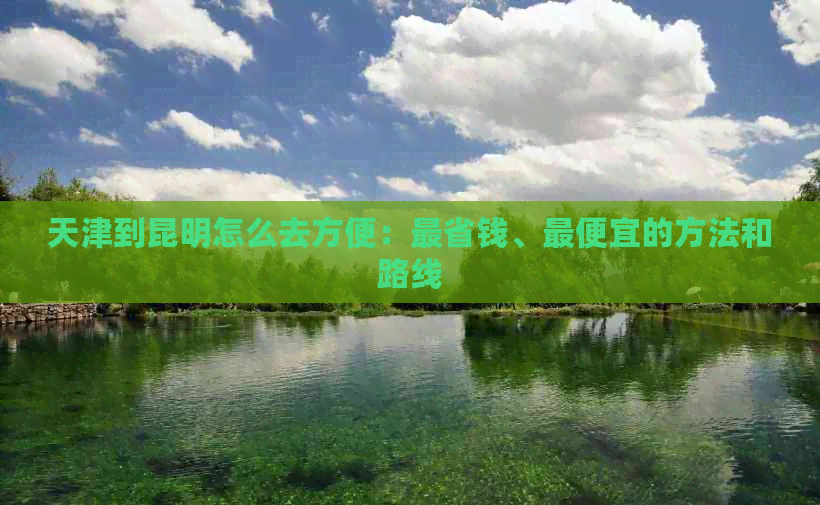 天津到昆明怎么去方便：最省钱、更便宜的方法和路线