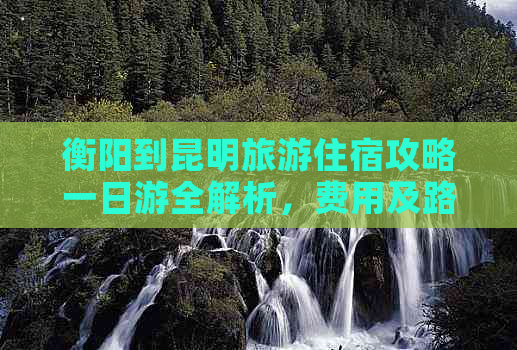 衡阳到昆明旅游住宿攻略一日游全解析，费用及路线推荐