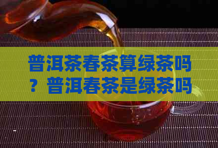 普洱茶春茶算绿茶吗？普洱春茶是绿茶吗？为什么普洱茶春茶被归类为绿茶？