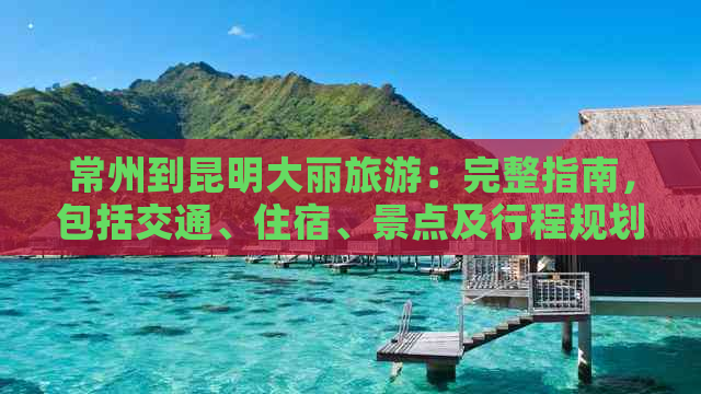 常州到昆明大丽旅游：完整指南，包括交通、住宿、景点及行程规划