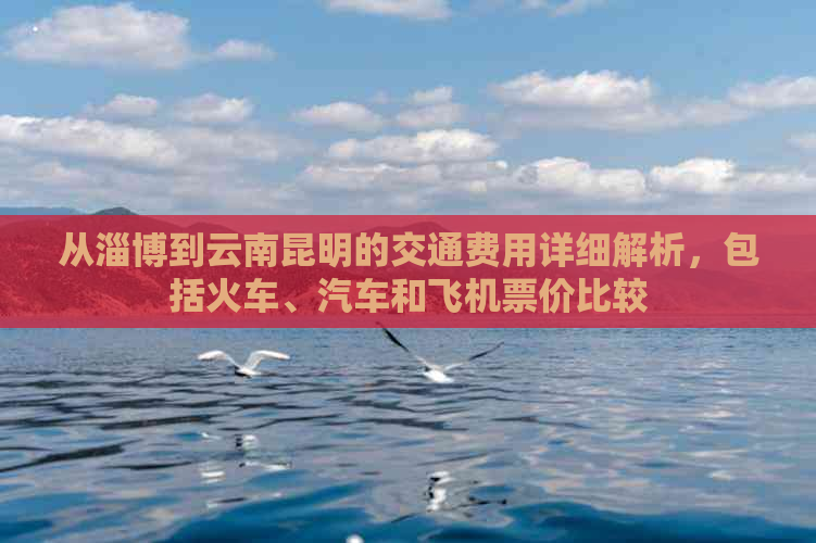 从淄博到云南昆明的交通费用详细解析，包括火车、汽车和飞机票价比较