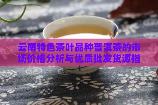 云南特色茶叶品种普洱茶的市场价格分析与优质批发货源指南