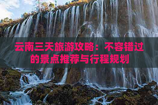 云南三天旅游攻略：不容错过的景点推荐与行程规划