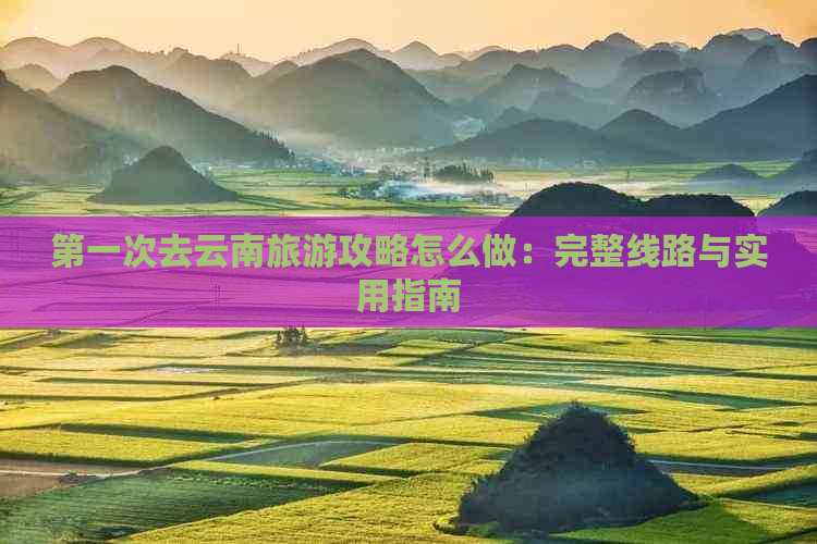 之一次去云南旅游攻略怎么做：完整线路与实用指南