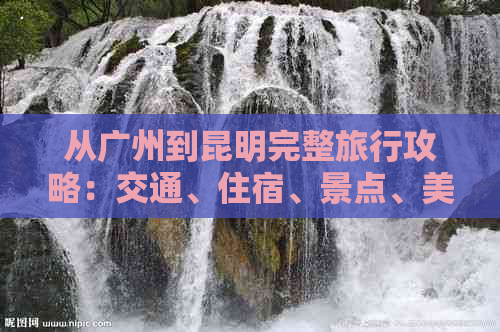 从广州到昆明完整旅行攻略：交通、住宿、景点、美食一应俱全