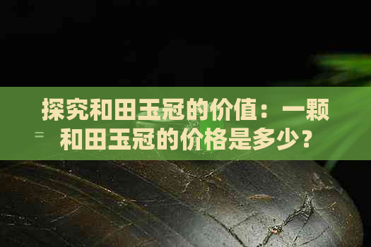 探究和田玉冠的价值：一颗和田玉冠的价格是多少？