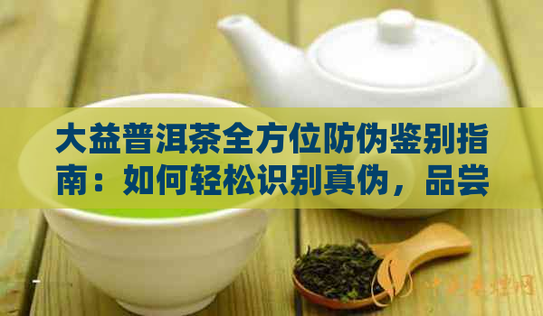 大益普洱茶全方位防伪鉴别指南：如何轻松识别真伪，品尝纯正普洱茶的秘诀