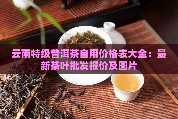 云南特级普洱茶自用价格表大全：最新茶叶批发报价及图片