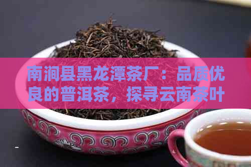 南涧县黑龙潭茶厂：品质优良的普洱茶，探寻云南茶叶魅力与制作过程