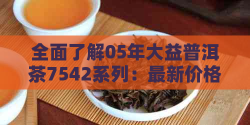 全面了解05年大益普洱茶7542系列：最新价格、品质特点与收藏价值分析