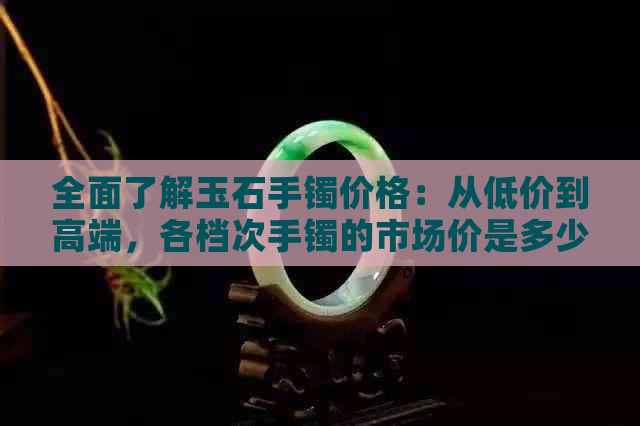 全面了解玉石手镯价格：从低价到高端，各档次手镯的市场价是多少？