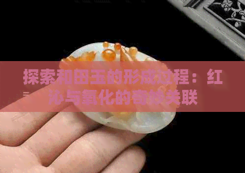 探索和田玉的形成过程：红沁与氧化的奇妙关联