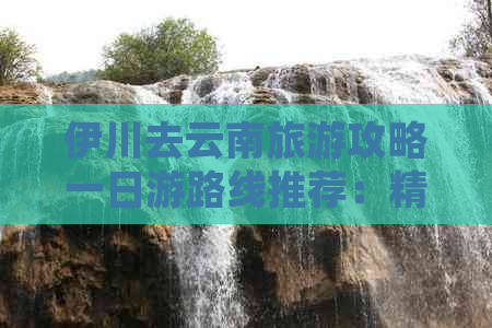 伊川去云南旅游攻略一日游路线推荐：精华景点和行程安排详解