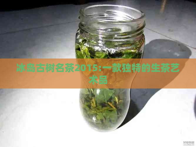 冰岛古树名茶2015:一款独特的生茶艺术品