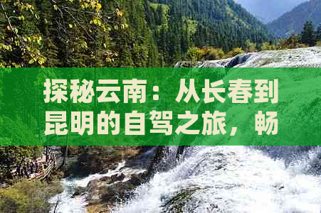 探秘云南：从长春到昆明的自驾之旅，畅游景点与路线规划全攻略