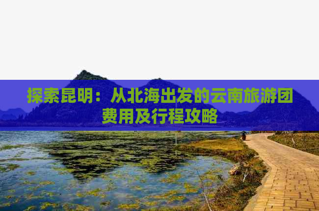 探索昆明：从北海出发的云南旅游团费用及行程攻略