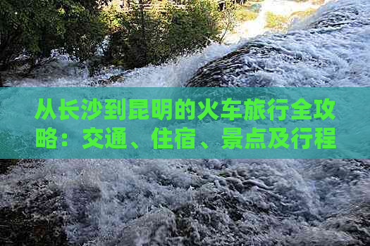 从长沙到昆明的火车旅行全攻略：交通、住宿、景点及行程安排一应俱全