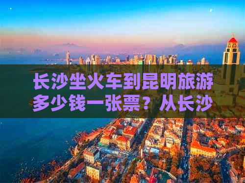 长沙坐火车到昆明旅游多少钱一张票？从长沙到昆明坐普通火车需要多少钱？