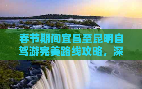 春节期间宜昌至昆明自驾游完美路线攻略，深度畅游云南魅力风光