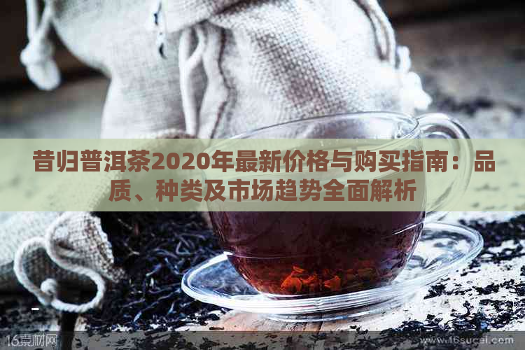 昔归普洱茶2020年最新价格与购买指南：品质、种类及市场趋势全面解析