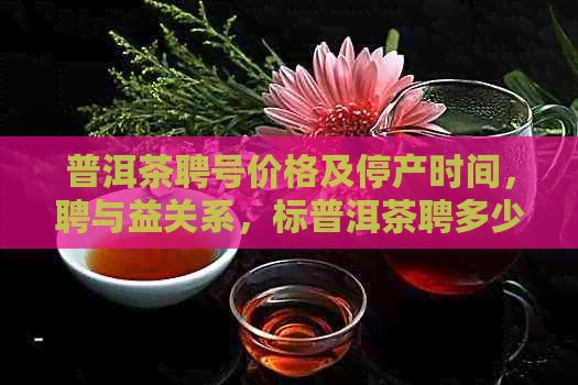 普洱茶聘号价格及停产时间，聘与益关系，标普洱茶聘多少钱？