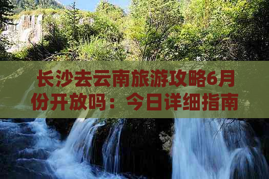 长沙去云南旅游攻略6月份开放吗：今日详细指南