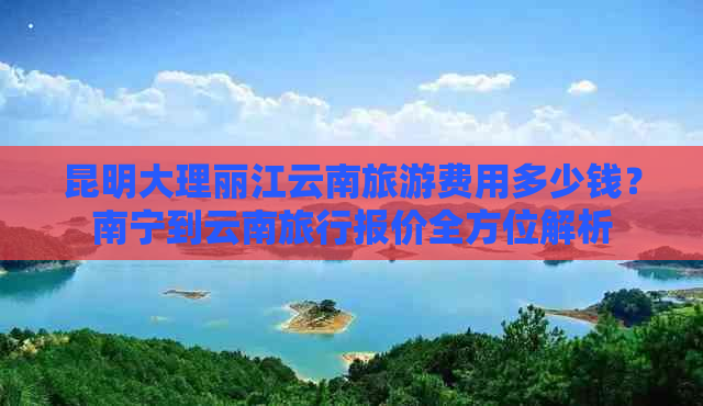 昆明大理丽江云南旅游费用多少钱？南宁到云南旅行报价全方位解析