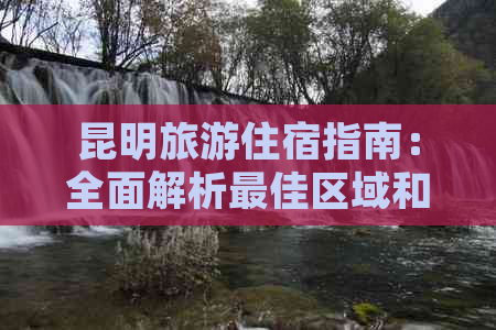 昆明旅游住宿指南：全面解析更佳区域和住宿选择，让你的旅行更轻松便捷