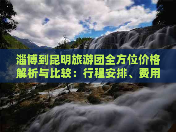 淄博到昆明旅游团全方位价格解析与比较：行程安排、费用明细及预订攻略