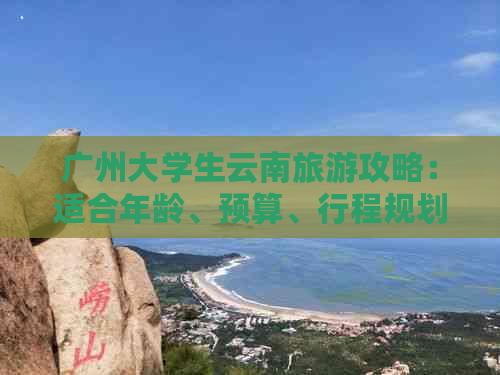 广州大学生云南旅游攻略：适合年龄、预算、行程规划等全面解答