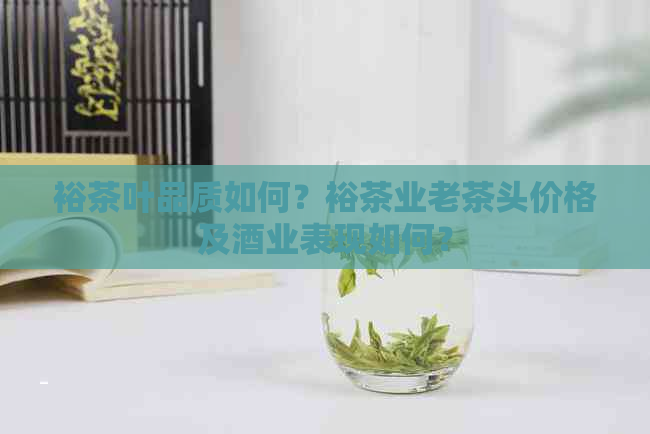 裕茶叶品质如何？裕茶业老茶头价格及酒业表现如何？