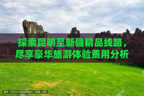 探索昆明至新疆精品线路，尽享豪华旅游体验费用分析