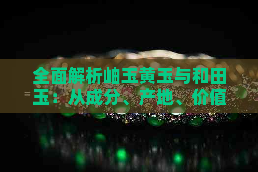 全面解析岫玉黄玉与和田玉：从成分、产地、价值到鉴别方法的详细比较