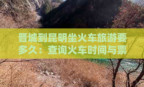 晋城到昆明坐火车旅游要多久：查询火车时间与票价。