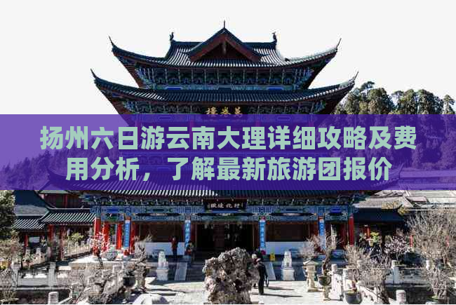 扬州六日游云南大理详细攻略及费用分析，了解最新旅游团报价