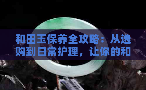 和田玉保养全攻略：从选购到日常护理，让你的和田玉更美丽持久！