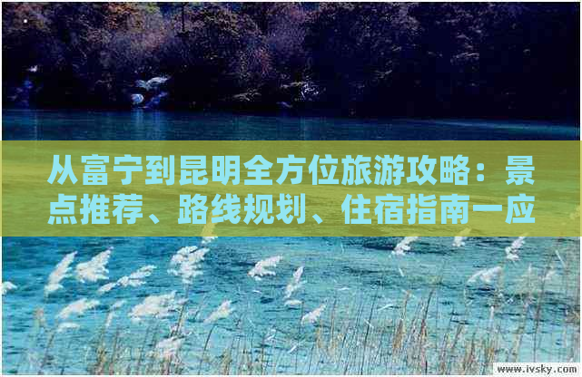 从富宁到昆明全方位旅游攻略：景点推荐、路线规划、住宿指南一应俱全