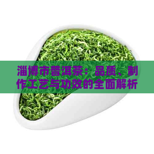 淄博市普洱茶：品质、制作工艺与功效的全面解析，以及购买和品鉴建议