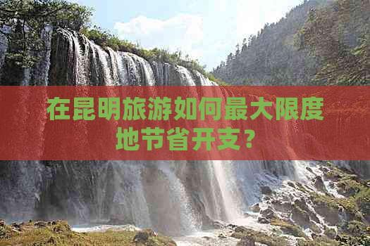 在昆明旅游如何更大限度地节省开支？