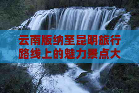 云南版纳至昆明旅行路线上的魅力景点大