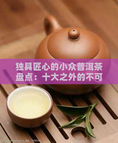 独具匠心的小众普洱茶盘点：十大之外的不可错过