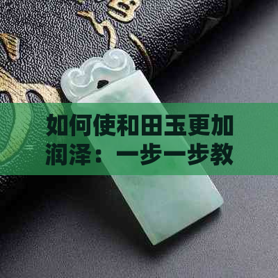 如何使和田玉更加润泽：一步一步教你打造完美质感