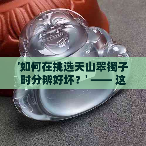 '如何在挑选天山翠镯子时分辨好坏？' —— 这是你想要的标题吗？