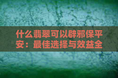 什么翡翠可以辟邪保平安：更佳选择与效益全解析