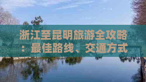 浙江至昆明旅游全攻略：更佳路线、交通方式、住宿和景点推荐