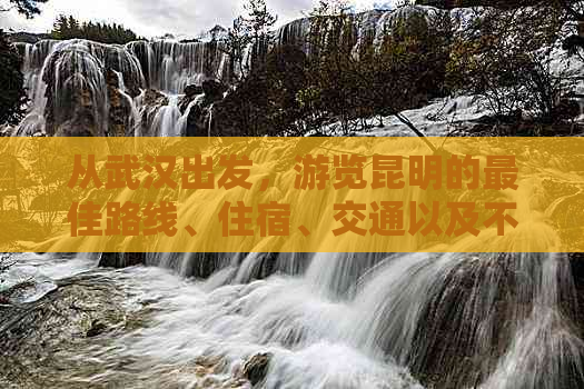 从武汉出发，游览昆明的更佳路线、住宿、交通以及不可错过的景点全攻略