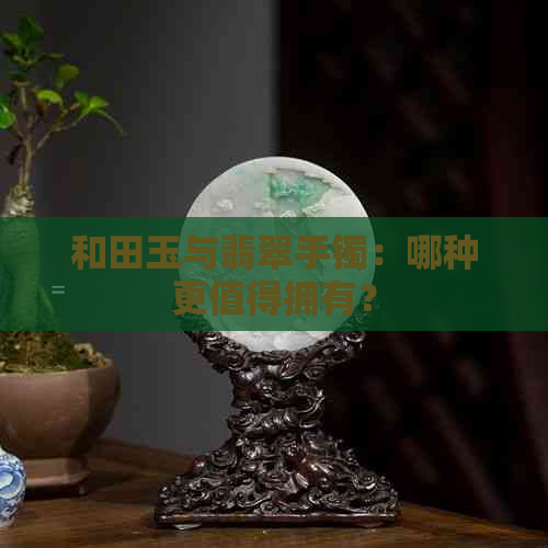 和田玉与翡翠手镯：哪种更值得拥有？