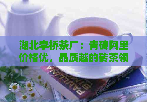 湖北李桥茶厂：青砖阿里价格优，品质越的砖茶领导者